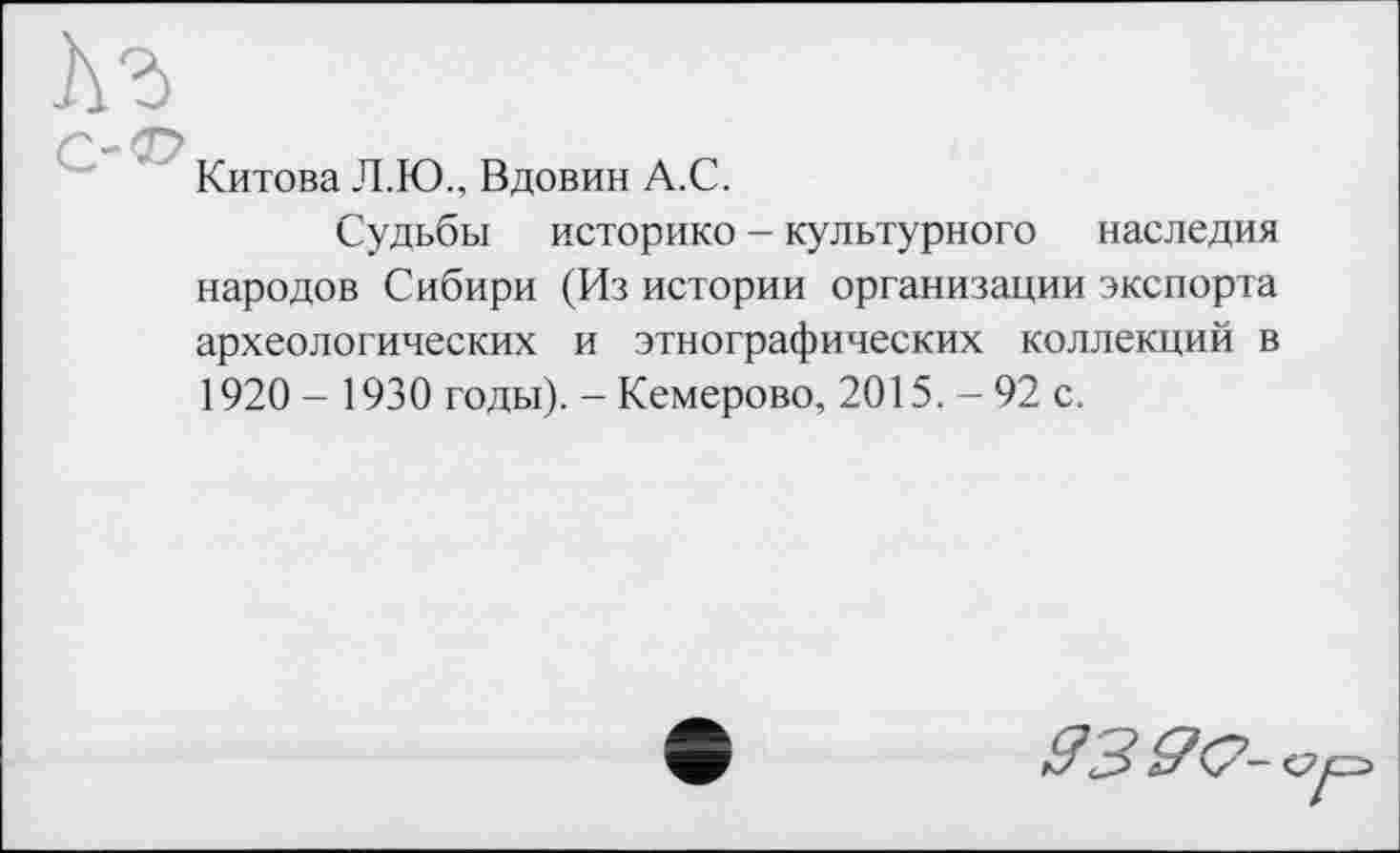 ﻿Китова Л.Ю., Вдовин А.С.
Судьбы историко - культурного наследия народов Сибири (Из истории организации экспорта археологических и этнографических коллекций в 1920 - 1930 годы). - Кемерово, 2015. - 92 с.